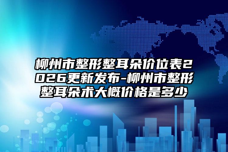 柳州市整形整耳朵价位表2026更新发布-柳州市整形整耳朵术大概价格是多少