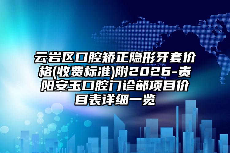 云岩区口腔矫正隐形牙套价格(收费标准)附2026-贵阳安玉口腔门诊部项目价目表详细一览