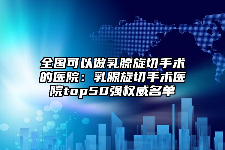 全国可以做乳腺旋切手术的医院：乳腺旋切手术医院top50强权威名单