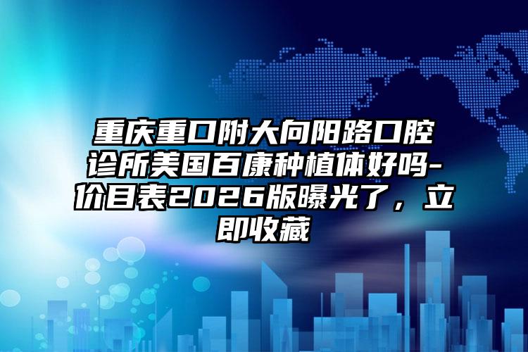 重庆重口附大向阳路口腔诊所美国百康种植体好吗-价目表2026版曝光了，立即收藏
