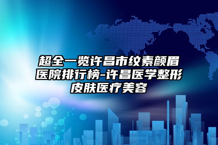 超全一览许昌市纹素颜眉医院排行榜-许昌医学整形皮肤医疗美容