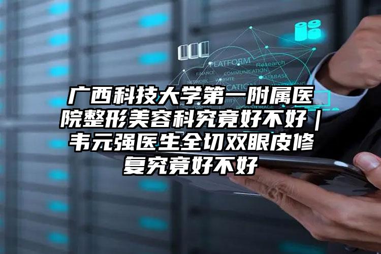 广西科技大学第一附属医院整形美容科究竟好不好｜韦元强医生全切双眼皮修复究竟好不好