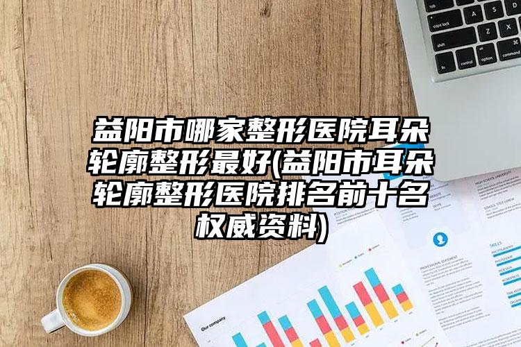 益阳市哪家整形医院耳朵轮廓整形最好(益阳市耳朵轮廓整形医院排名前十名权威资料)
