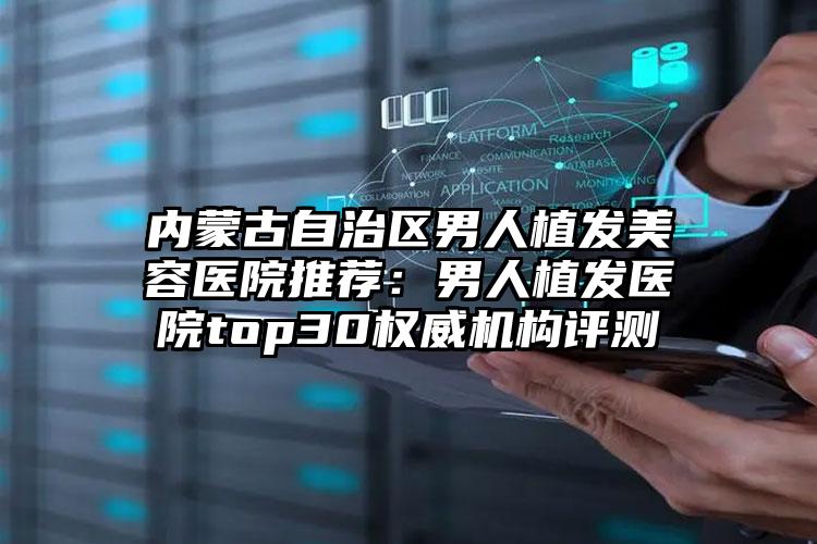 内蒙古自治区男人植发美容医院推荐：男人植发医院top30权威机构评测