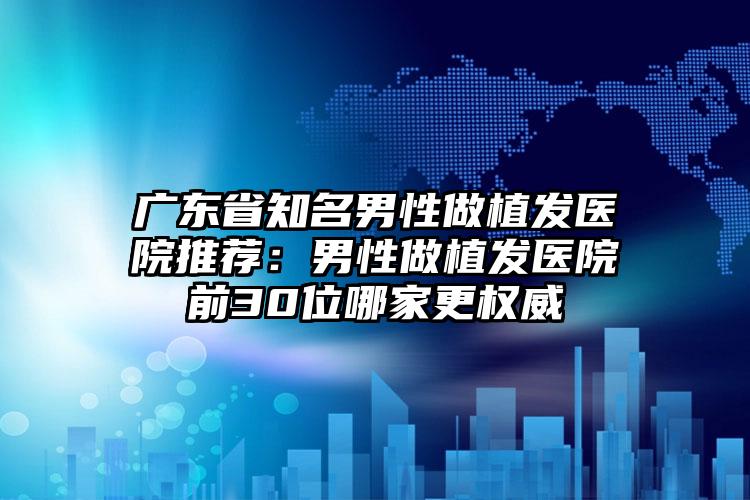 广东省知名男性做植发医院推荐：男性做植发医院前30位哪家更权威