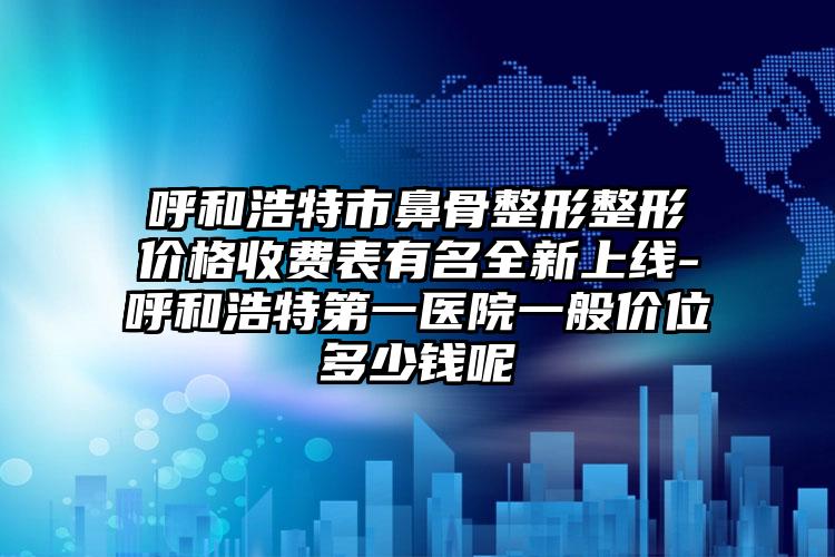 呼和浩特市鼻骨整形整形价格收费表有名全新上线-呼和浩特第一医院一般价位多少钱呢