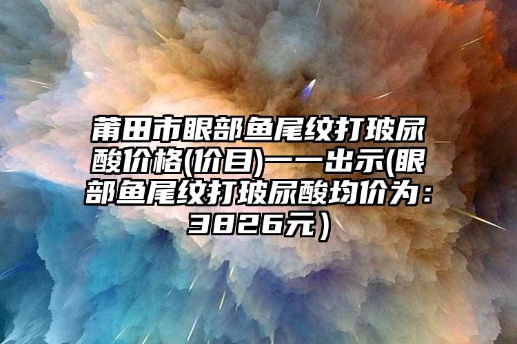 莆田市眼部鱼尾纹打玻尿酸价格(价目)一一出示(眼部鱼尾纹打玻尿酸均价为：3826元）