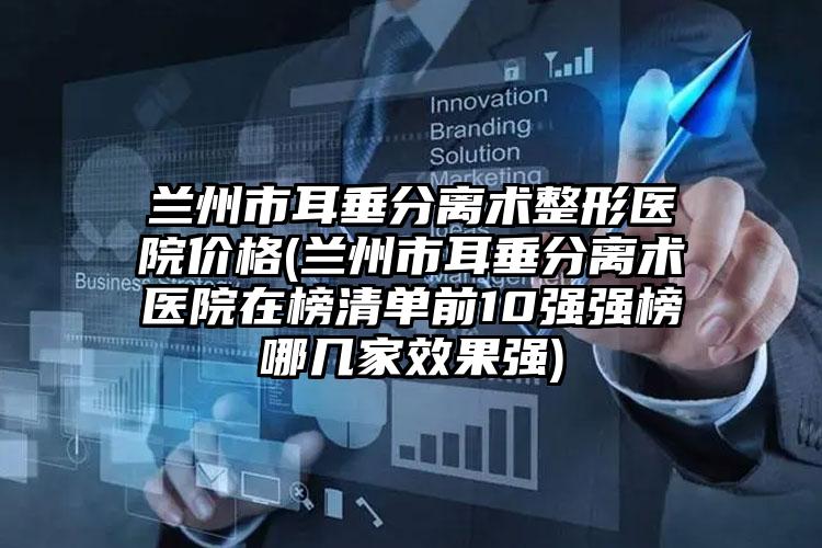 兰州市耳垂分离术整形医院价格(兰州市耳垂分离术医院在榜清单前10强强榜哪几家效果强)