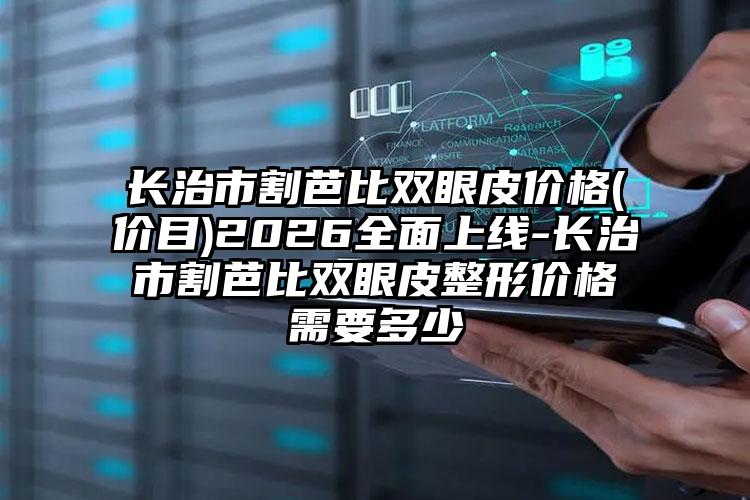 长治市割芭比双眼皮价格(价目)2026全面上线-长治市割芭比双眼皮整形价格需要多少