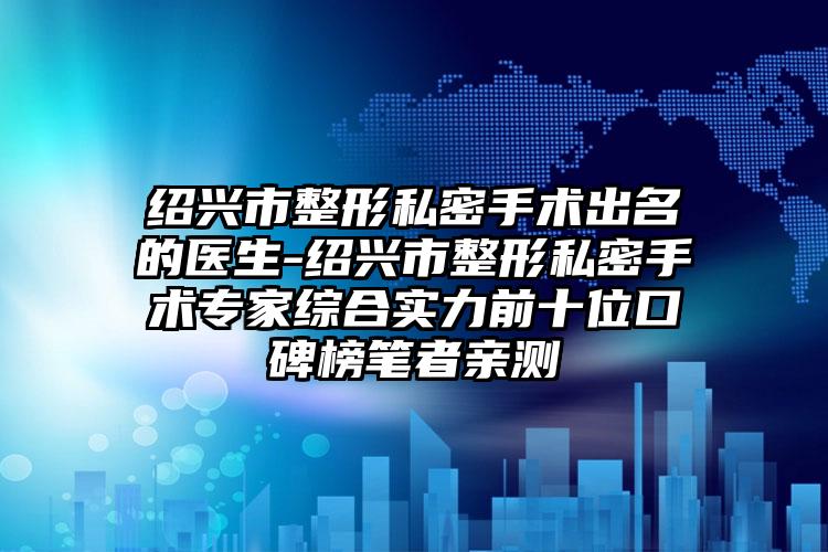 绍兴市整形私密手术出名的医生-绍兴市整形私密手术专家综合实力前十位口碑榜笔者亲测