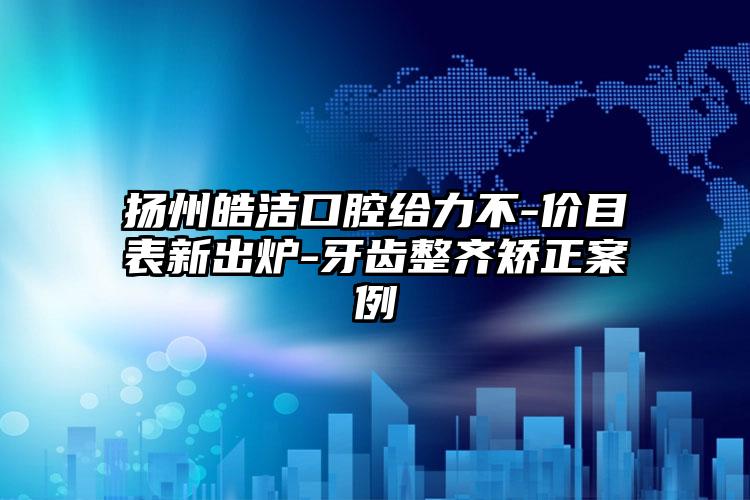 扬州皓洁口腔给力不-价目表新出炉-牙齿整齐矫正案例