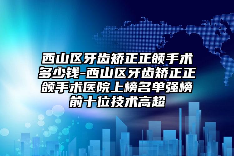 西山区牙齿矫正正颌手术多少钱-西山区牙齿矫正正颌手术医院上榜名单强榜前十位技术高超