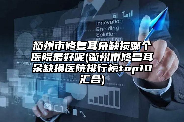 衢州市修复耳朵缺损哪个医院最好呢(衢州市修复耳朵缺损医院排行榜top10汇合)