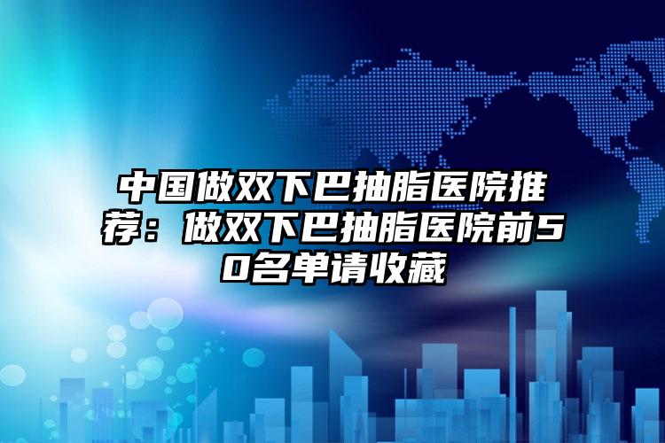 中国做双下巴抽脂医院推荐：做双下巴抽脂医院前50名单请收藏