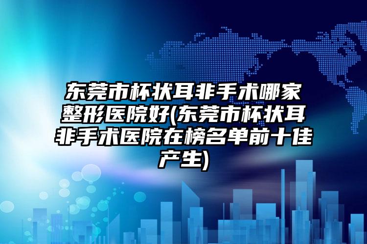 东莞市杯状耳非手术哪家整形医院好(东莞市杯状耳非手术医院在榜名单前十佳产生)