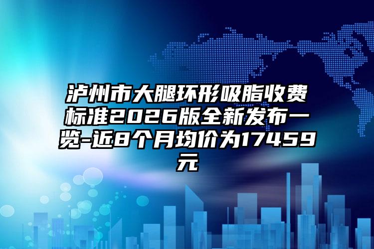 泸州市大腿环形吸脂收费标准2026版全新发布一览-近8个月均价为17459元