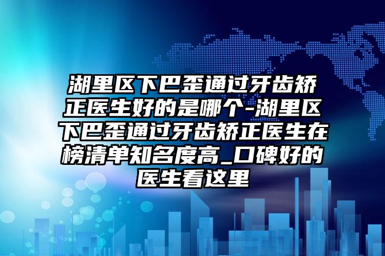 湖里区下巴歪通过牙齿矫正医生好的是哪个-湖里区下巴歪通过牙齿矫正医生在榜清单知名度高_口碑好的医生看这里