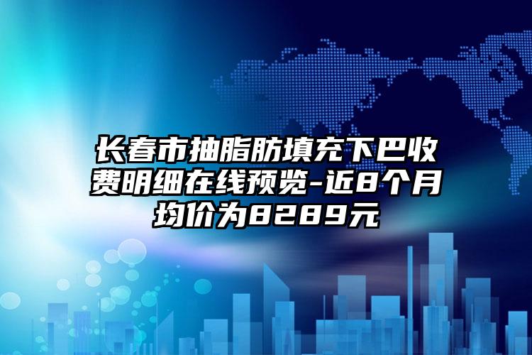 长春市抽脂肪填充下巴收费明细在线预览-近8个月均价为8289元