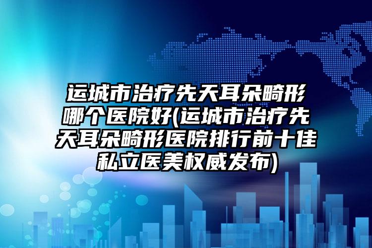 运城市治疗先天耳朵畸形哪个医院好(运城市治疗先天耳朵畸形医院排行前十佳私立医美权威发布)