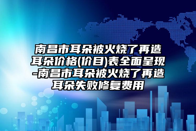 南昌市耳朵被火烧了再造耳朵价格(价目)表全面呈现-南昌市耳朵被火烧了再造耳朵失败修复费用