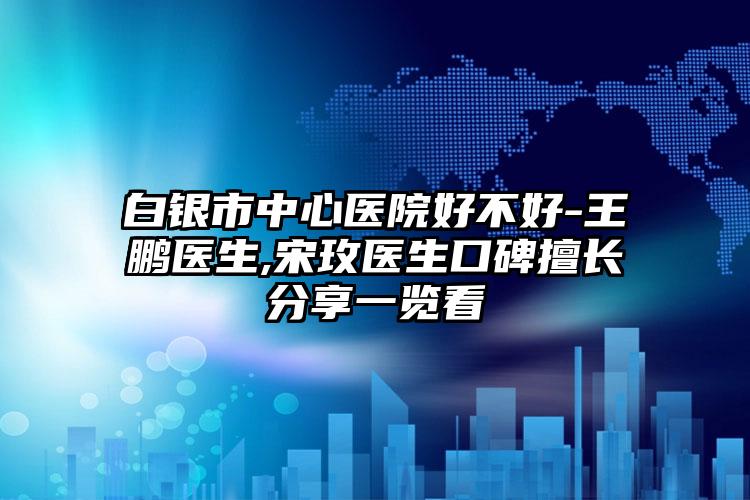 白银市中心医院好不好-王鹏医生,宋玫医生口碑擅长分享一览看