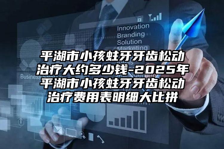 平湖市小孩蛀牙牙齿松动治疗大约多少钱-2025年平湖市小孩蛀牙牙齿松动治疗费用表明细大比拼