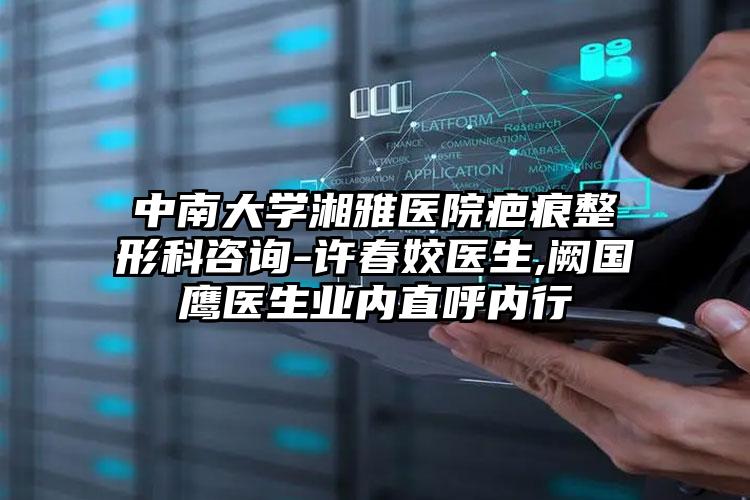 中南大学湘雅医院疤痕整形科咨询-许春姣医生,阙国鹰医生业内直呼内行