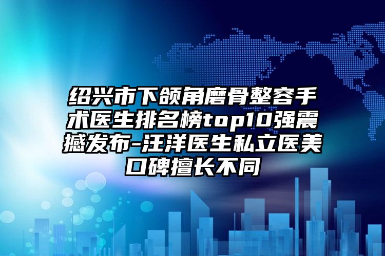 绍兴市下颌角磨骨整容手术医生排名榜top10强震撼发布-汪洋医生私立医美口碑擅长不同