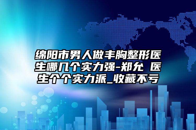 绵阳市男人做丰胸整形医生哪几个实力强-郑允淏医生个个实力派_收藏不亏