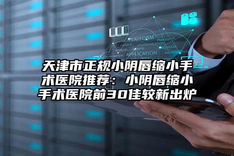 天津市正规小阴唇缩小手术医院推荐：小阴唇缩小手术医院前30佳较新出炉