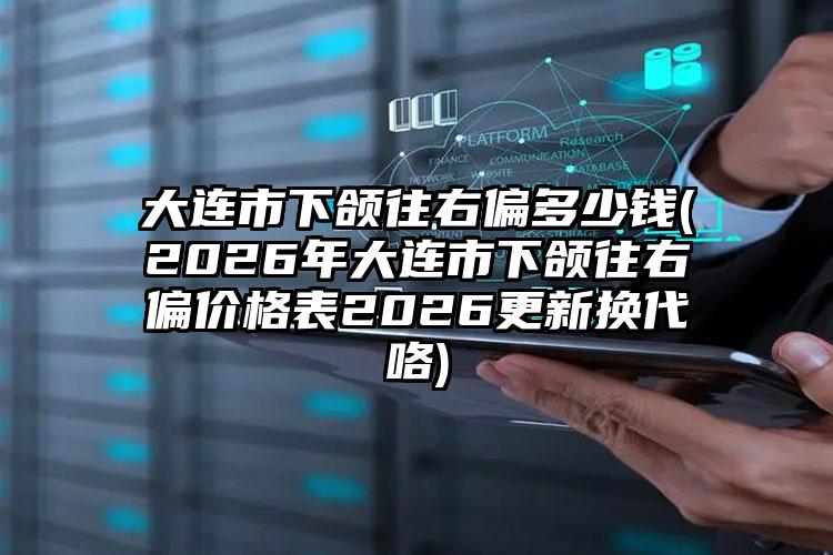 大连市下颌往右偏多少钱(2026年大连市下颌往右偏价格表2026更新换代咯)