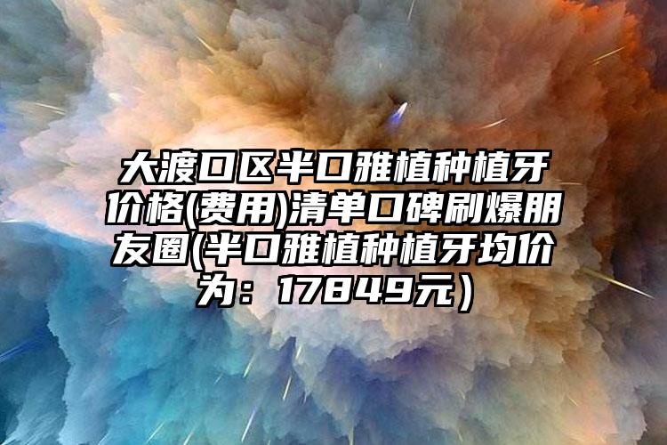 大渡口区半口雅植种植牙价格(费用)清单口碑刷爆朋友圈(半口雅植种植牙均价为：17849元）