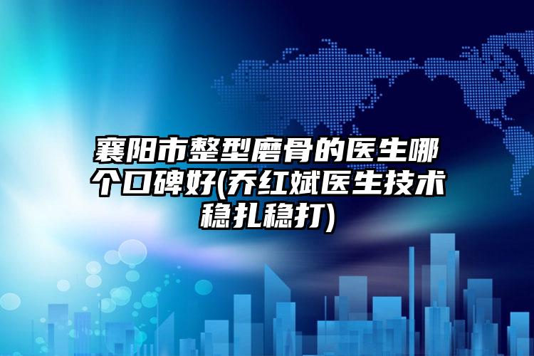 襄阳市整型磨骨的医生哪个口碑好(乔红斌医生技术稳扎稳打)