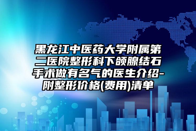 黑龙江中医药大学附属第二医院整形科下颌腺结石手术做有名气的医生介绍-附整形价格(费用)清单