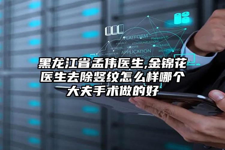 黑龙江省孟伟医生,金锦花医生去除竖纹怎么样哪个大夫手术做的好