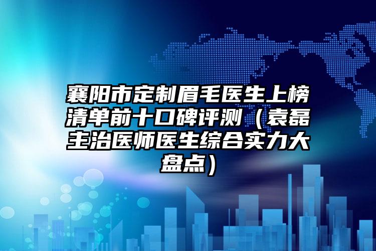 襄阳市定制眉毛医生上榜清单前十口碑评测（袁磊主治医师医生综合实力大盘点）