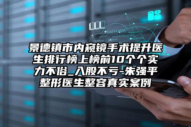 景德镇市内窥镜手术提升医生排行榜上榜前10个个实力不俗_入股不亏-朱强平整形医生整容真实案例
