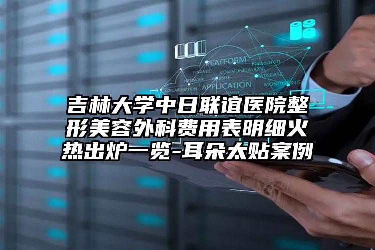 吉林大学中日联谊医院整形美容外科费用表明细火热出炉一览-耳朵太贴案例