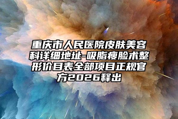 重庆市人民医院皮肤美容科详细地址-吸脂瘦脸术整形价目表全部项目正规官方2026释出