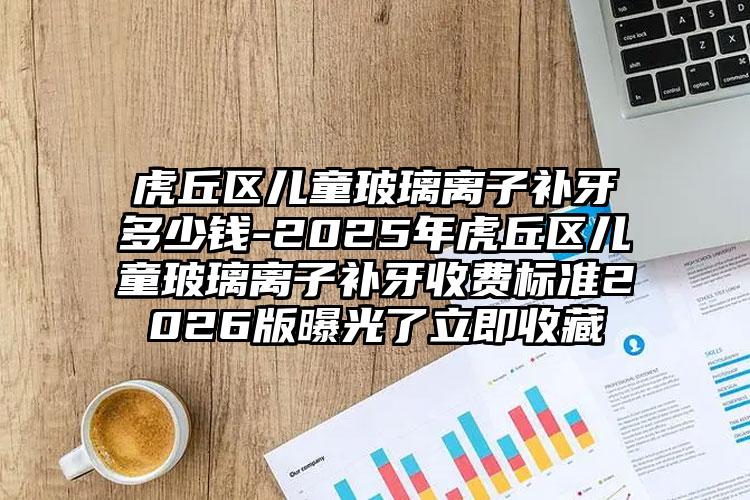 虎丘区儿童玻璃离子补牙多少钱-2025年虎丘区儿童玻璃离子补牙收费标准2026版曝光了立即收藏