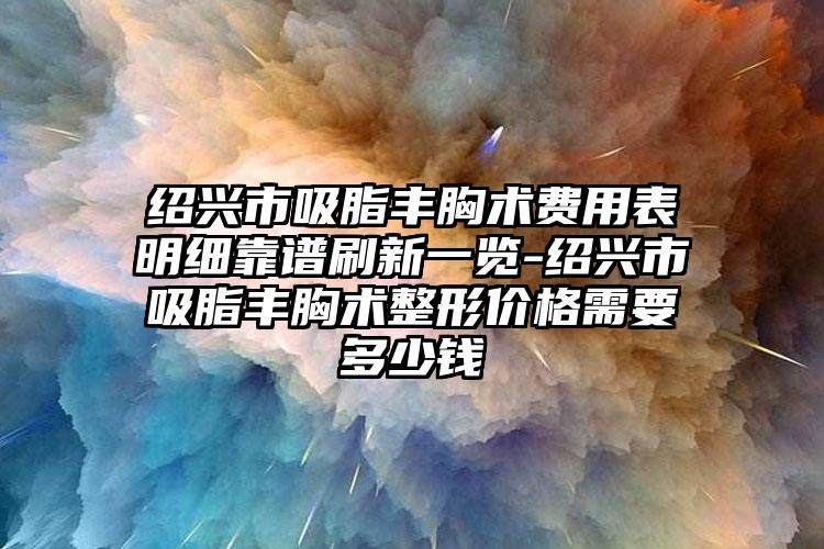 绍兴市吸脂丰胸术费用表明细靠谱刷新一览-绍兴市吸脂丰胸术整形价格需要多少钱