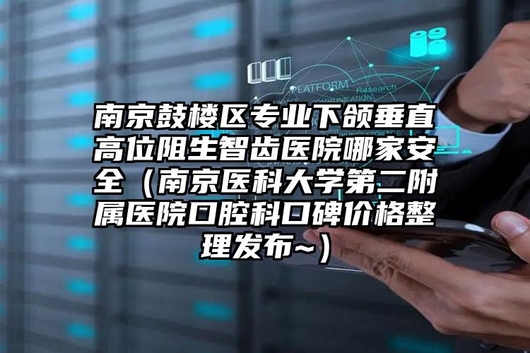 南京鼓楼区专业下颌垂直高位阻生智齿医院哪家安全（南京医科大学第二附属医院口腔科口碑价格整理发布~）