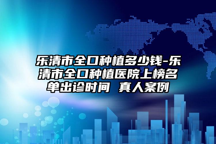 乐清市全口种植多少钱-乐清市全口种植医院上榜名单出诊时间 真人案例