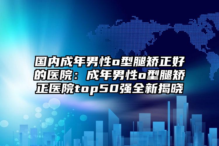 国内成年男性o型腿矫正好的医院：成年男性o型腿矫正医院top50强全新揭晓