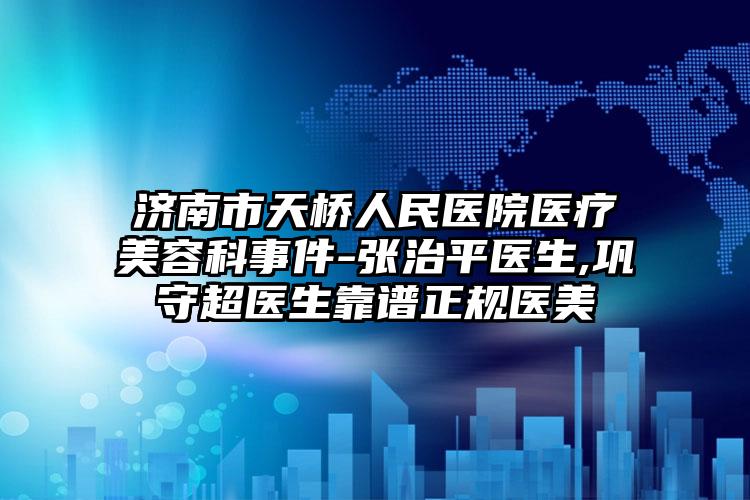 济南市天桥人民医院医疗美容科事件-张治平医生,巩守超医生靠谱正规医美