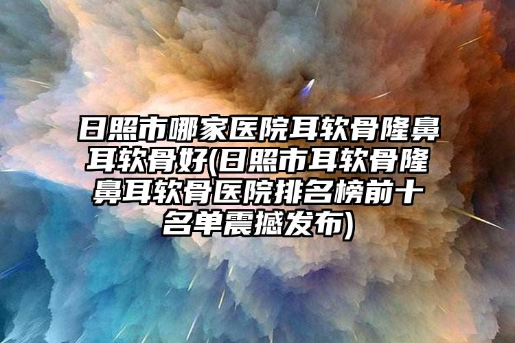 日照市哪家医院耳软骨隆鼻耳软骨好(日照市耳软骨隆鼻耳软骨医院排名榜前十名单震撼发布)