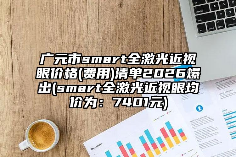 广元市smart全激光近视眼价格(费用)清单2026爆出(smart全激光近视眼均价为：7401元)