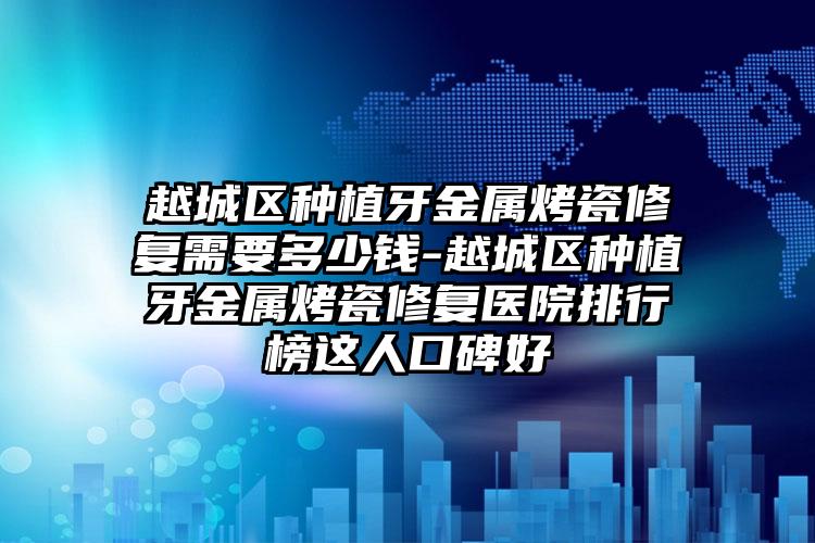 越城区种植牙金属烤瓷修复需要多少钱-越城区种植牙金属烤瓷修复医院排行榜这人口碑好