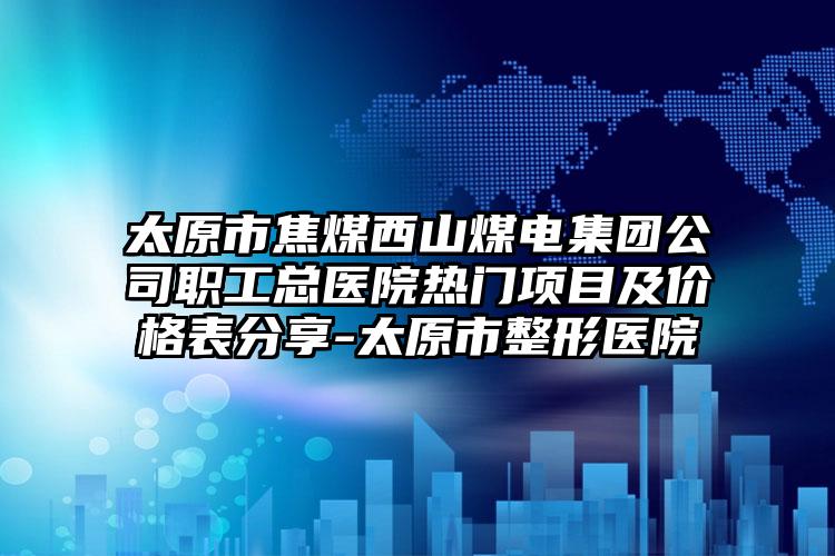 太原市焦煤西山煤电集团公司职工总医院热门项目及价格表分享-太原市整形医院