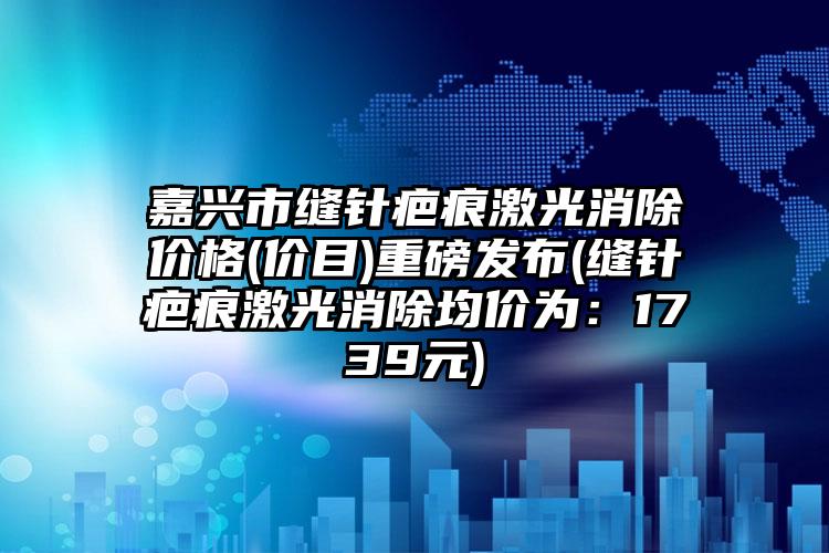 嘉兴市缝针疤痕激光消除价格(价目)重磅发布(缝针疤痕激光消除均价为：1739元)